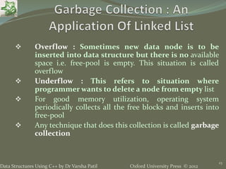 Oxford University Press © 2012Data Structures Using C++ by Dr Varsha Patil
23
 Overflow : Sometimes new data node is to be
inserted into data structure but there is no available
space i.e. free-pool is empty. This situation is called
overflow
 Underflow : This refers to situation where
programmer wants to delete a node from empty list
 For good memory utilization, operating system
periodically collects all the free blocks and inserts into
free-pool
 Any technique that does this collection is called garbage
collection
 