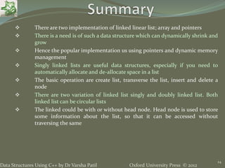 Oxford University Press © 2012Data Structures Using C++ by Dr Varsha Patil
24
 There are two implementation of linked linear list; array and pointers
 There is a need is of such a data structure which can dynamically shrink and
grow
 Hence the popular implementation us using pointers and dynamic memory
management
 Singly linked lists are useful data structures, especially if you need to
automatically allocate and de-allocate space in a list
 The basic operation are create list, transverse the list, insert and delete a
node
 There are two variation of linked list singly and doubly linked list. Both
linked list can be circular lists
 The linked could be with or without head node. Head node is used to store
some information about the list, so that it can be accessed without
traversing the same
 