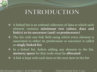 Oxford University Press © 2012Data Structures Using C++ by Dr Varsha Patil
 A linked list is an ordered collection of data in which each
element contains minimum two values, data and
link(s) to its successor (and/ or predecessor)
 The list with one link field using which every element is
associated to either its predecessor or successor is called
as singly linked list
 In a linked list, before adding any element to the list,
memory space for that node must be allocated
 A link is kept with each item to the next item in the list
4
 