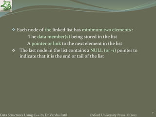 Oxford University Press © 2012Data Structures Using C++ by Dr Varsha Patil
 Each node of the linked list has minimum two elements :
The data member(s) being stored in the list
A pointer or link to the next element in the list
 The last node in the list contains a NULL (or -1) pointer to
indicate that it is the end or tail of the list
7
 