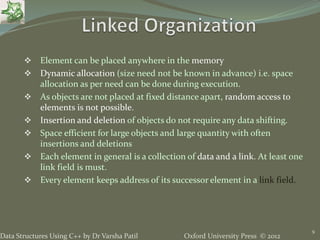 Oxford University Press © 2012Data Structures Using C++ by Dr Varsha Patil
 Element can be placed anywhere in the memory
 Dynamic allocation (size need not be known in advance) i.e. space
allocation as per need can be done during execution.
 As objects are not placed at fixed distance apart, random access to
elements is not possible.
 Insertion and deletion of objects do not require any data shifting.
 Space efficient for large objects and large quantity with often
insertions and deletions
 Each element in general is a collection of data and a link. At least one
link field is must.
 Every element keeps address of its successor element in a link field.
9
 