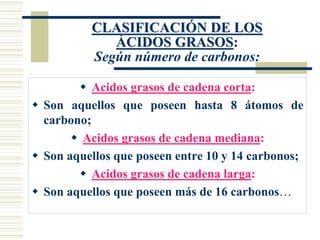 CLASIFICACIÓN DE LOS
ÁCIDOS GRASOS:
Según número de carbonos:
 Acidos grasos de cadena corta:
 Son aquellos que poseen hasta 8 átomos de
carbono;
 Acidos grasos de cadena mediana:
 Son aquellos que poseen entre 10 y 14 carbonos;
 Acidos grasos de cadena larga:
 Son aquellos que poseen más de 16 carbonos…
 