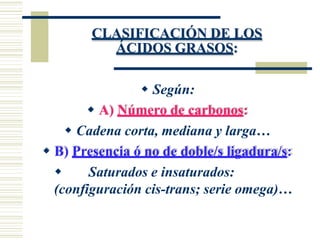 CLASIFICACIÓN DE LOS
ÁCIDOS GRASOS:
 Según:
 A) Número de carbonos:
 Cadena corta, mediana y larga…
 B) Presencia ó no de doble/s ligadura/s:
 Saturados e insaturados:
(configuración cis-trans; serie omega)…
 
