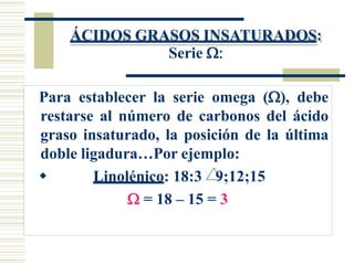 ÁCIDOS GRASOS INSATURADOS:
Serie 
Para establecer la serie omega (), debe
restarse al número de carbonos del ácido
graso insaturado, la posición de la última
doble ligadura…Por ejemplo:
 Linolénico: 18:3 9;12;15
 = 18 – 15 = 3
 