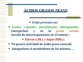 ÁCIDOS GRASOS TRANS:
 Están presentes en:
 Aceites vegetales parcialmente hidrogenados
(margarina) y en la grasa vacuna
(acción de microorganismos en el rumen) ;
 Elevan LDLc y bajan HDLc;
 No poseen actividad de ácido graso esencial;
 Antagonizan el metabolismo de los mismos….
 