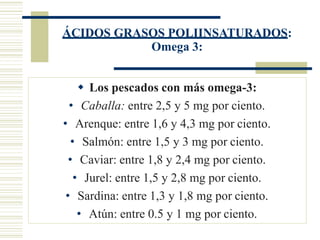 ÁCIDOS GRASOS POLIINSATURADOS:
Omega 3:
 Los pescados con más omega-3:
• Caballa: entre 2,5 y 5 mg por ciento.
• Arenque: entre 1,6 y 4,3 mg por ciento.
• Salmón: entre 1,5 y 3 mg por ciento.
• Caviar: entre 1,8 y 2,4 mg por ciento.
• Jurel: entre 1,5 y 2,8 mg por ciento.
• Sardina: entre 1,3 y 1,8 mg por ciento.
• Atún: entre 0.5 y 1 mg por ciento.
 