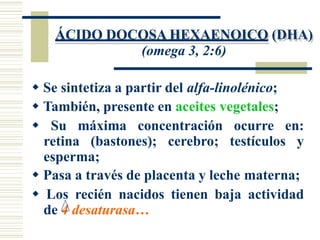 ÁCIDO DOCOSA HEXAENOICO (DHA)
(omega 3, 2:6)
 Se sintetiza a partir del alfa-linolénico;
 También, presente en aceites vegetales;
 Su máxima concentración ocurre en:
retina (bastones); cerebro; testículos y
esperma;
 Pasa a través de placenta y leche materna;
 Los recién nacidos tienen baja actividad
de 4 desaturasa…
 