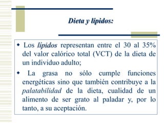 Dieta y lípidos:
 Los lípidos representan entre el 30 al 35%
del valor calórico total (VCT) de la dieta de
un individuo adulto;
 La grasa no sólo cumple funciones
energéticas sino que también contribuye a la
palatabilidad de la dieta, cualidad de un
alimento de ser grato al paladar y, por lo
tanto, a su aceptación.
 