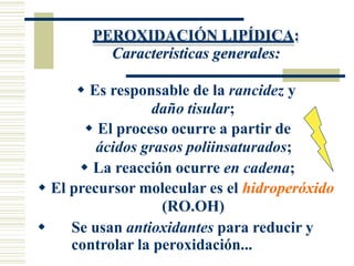 PEROXIDACIÓN LIPÍDICA:
Características generales:
 Es responsable de la rancidez y
daño tisular;
 El proceso ocurre a partir de
ácidos grasos poliinsaturados;
 La reacción ocurre en cadena;
 El precursor molecular es el hidroperóxido
(RO.OH)
 Se usan antioxidantes para reducir y
controlar la peroxidación...
 