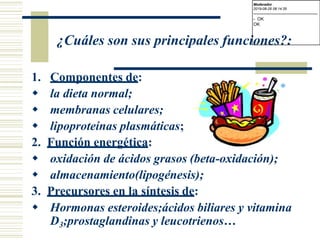 ¿Cuáles son sus principales funciones?:
1. Componentes de:
 la dieta normal;
 membranas celulares;
 lipoproteínas plasmáticas;
2. Función energética:
 oxidación de ácidos grasos (beta-oxidación);
 almacenamiento(lipogénesis);
3. Precursores en la síntesis de:
 Hormonas esteroides;ácidos biliares y vitamina
D3;prostaglandinas y leucotrienos…
Moderador
2019-08-29 08:14:35
-------------------------------------------
- OK
OK
 