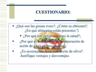  ¿Qué son las grasas trans?. ¿Cómo se obtienen?.
¿En qué alimentos están presentes ?;
 ¿Por qué son peligrosas para la salud?;
 ¿Por qué es beneficiosa la incorporación de
aceite de oliva en las comidas?;
 ¿Es aconsejable fritar con aceite de oliva?.
Justifique ventajas y desventajas.
CUESTIONARIO:
 