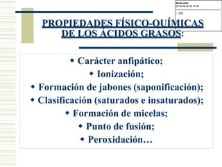 PROPIEDADES FÍSICO-QUÍMICAS
DE LOS ÁCIDOS GRASOS:
 Carácter anfipático;
 Ionización;
 Formación de jabones (saponificación);
 Clasificación (saturados e insaturados);
 Formación de micelas;
 Punto de fusión;
 Peroxidación…
Moderador
2019-08-29 08:14:36
-------------------------------------------
- OK
 