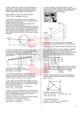 2
8. (Ufpr) A tela de uma TV está no formato widescreen, no
qual a largura e a altura estão na proporção de 16 para 9.
Sabendo que a diagonal dessa tela mede 37 polegadas,
qual é sua largura e a sua altura, em centímetros?
(Para simplificar os cálculos, use as aproximações
337 18,5 e 1 polegada 2,5 cm )
9. (Unesp) Para que alguém, com o olho normal, possa
distinguir um ponto separado de outro, é necessário que as
imagens desses pontos, que são
projetadas em sua retina, estejam separadas uma da
outra a uma distância de 0,005 mm.
Adotando-se um modelo muito simplificado do olho humano
no qual ele possa ser considerado uma esfera cujo diâmetro
médio é igual a 15 mm. Determine a maior distância x, em
metros, que dois pontos luminosos, distantes 1 mm um do
outro, podem estar do observador, para que este os perceba
separados.
10. (Ufpr) Um telhado inclinado reto foi construído sobre
três suportes verticais de aço, colocados nos pontos A, B e
C, como mostra a figura ao lado. Os suportes nas
extremidades A e C medem, respectivamente, 4 metros e 6
metros de altura.
A altura do suporte em B é, então, de:
a) 4,2 metros. b) 4,5 metros. c) 5 metros.
d) 5,2 metros. e) 5,5 metros.
11. (G1 - ifal) Num retângulo, o comprimento é 8 cm e a
altura é 15 cm. Quanto se deve subtrair da altura e do
comprimento a fim de diminuir em 4 cm a sua diagonal?
a) 4 cm. b) 5 cm. c) 2 cm. d) 1 cm. e) 3 cm.
12. (G1 - ifce) A altura, baixada sobre a hipotenusa de um
triângulo retângulo, mede 12 cm, e as projeções dos catetos
sobre a hipotenusa diferem de 7 cm. Os lados do triângulo
são, em centímetros, iguais a
a) 10, 15 e 20. b) 12, 17 e 22. c) 15, 20 e 25.
d) 16, 21 e 26. e) 18, 23 e 28.
13. (Enem) A rampa de um hospital tem na sua parte mais
elevada uma altura de 2,2 metros. Um paciente ao caminhar
sobre a rampa percebe que se deslocou 3,2 metros e
alcançou uma altura de 0,8 metro.
A distância em metros que o paciente ainda deve caminhar
para atingir o ponto mais alto da rampa é
a) 1,16 metros. b) 3,0 metros. c) 5,4 metros.
d) 5,6 metros. e) 7,04 metros.
14. (Enem cancelado) A fotografia mostra uma turista
aparentemente beijando a esfinge de Gizé, no Egito. A figura
a seguir mostra como, na verdade, foram posicionadas a
câmera fotográfica, a turista e a esfinge.
Medindo-se com uma régua diretamente na fotografia,
verifica-se que a medida do queixo até o alto da cabeça da
turista é igual a
2
3
da medida do queixo da esfinge até o alto
da sua cabeça. Considere que essas medidas na realidade
são representadas por d e d’, respectivamente, que a
distância da esfinge à lente da câmera fotográfica, localizada
no plano horizontal do queixo da turista e da esfinge, é
representada por b, e que a distância da turista à mesma
lente, por a.
A razão entre b e a será dada por:
a)
b d'
a c
 b)
b 2d
a 3c
 c)
b 3d'
a 2c

d)
b 2d'
a 3c
 e)
b 2d'
a c

15. (G1 - cftsc) Sabendo que uma pessoa de 1,80 m projeta
uma sombra de 1,60 m, calcule a altura de uma árvore que
projeta uma sombra de 20 m nas mesmas condições.
a) 22 m. b) 22,50 m. c) 24 m.
d) 28,80 m. e) 17,80 m.
16. (Ufjf) Na figura a seguir, encontra-se representado um
trapézio retângulo ABCD de bases AB e CD, onde ADN =
NDC = ACB =  .
Considere as seguintes afirmativas:
I. AD × NC = AN × CD II. AB × DN = BC × AN
III. DN × BC = AC × AD
As afirmativas corretas são:
a) todas. b) somente I e II. c) somente I e III.
d) somente II e III. e) nenhuma.
 