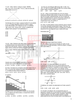 3
17. (G1 - cftce) Sendo, na figura a seguir, AB//DE,
AB = 5 cm, AC = 6 cm e DE = 10 cm, o valor de CD e CE,
nesta ordem, em cm, é:
a) 14 e 12. b) 12 e 10. c) 10 e 8. d) 16 e 14. e) 8 e 6.
18. (Pucmg) Em um mapa, o parque turístico P e as cidades
A, B, C e D estão dispostos conforme a figura a seguir,
sendo AB paralelo a CD. Sabendo-se que, na realidade,
AB = 40 km, AD = 30 km e DC = 25 km, a distância da
cidade A até o parque P, em quilômetros, é:
a) 65
b) 70
c) 75
d) 80
19. (G1 - cftpr) Pedrinho não sabia nadar e queria descobrir
a medida da parte mais extensa (AC) da "Lagoa Funda".
Depois de muito pensar, colocou 3 estacas nas margens da
lagoa, esticou cordas de A até B e de B até C, conforme
figura a seguir. Medindo essas cordas, obteve: med ( AB ) =
24 m e
med (BC) = 18 m.
Usando seus conhecimentos matemáticos, Pedrinho
concluiu que a parte mais extensa da lagoa mede:
a) 30 m. b) 28 m. c) 26 m. d) 35 m. e) 42 m.
20. (Fgv) As bases de um trapézio isósceles medem 20 m e
36 m, e a soma das medidas dos lados não paralelos é 20
m. A medida da altura desse trapézio é:
a) 6 m b) 3 m c) 8 m d) 4 m e) 10 m
21. (Enem)
Na figura acima, que representa o projeto de uma escada
com 5 degraus de mesma altura, o comprimento total do
corrimão é igual a
a) 1,8 m. b) 1,9 m. c) 2,0 m. d) 2,1m. e) 2,2 m.
22. (Puc-rio) No triângulo ABC temos AB = 5, BC = 9 e
AC = 10. Se P é o ponto médio de AB e Q é o ponto médio
de BC, então o comprimento PQ é:
a) 4 b) 5 c) 8 d) 9 e) 10
23. (G1 - cftmg) As extremidades de um fio de antena
totalmente esticado estão presas no topo de um prédio e no
topo de um poste, respectivamente, de 16 e 4 metros de
altura. Considerando-se o terreno horizontal e sabendo-se
que a distância entre o prédio e o poste é de 9 m, o
comprimento do fio, em metros, é
a) 12 b) 15 c) 20 d) 25
24. (Ufrrj) O artista plástico Carlos pretende colocar moldura
na sua tela retangular apresentada a seguir. Para isso, faz
um estudo das medidas do quadro e constata que a moldura
deverá ter 61cm de diagonal e que a razão entre suas
dimensões será
3
4
.
Calcular o perímetro desta futura moldura.
25. (G1 - cftmg) Duas árvores situadas em cada um dos
lados de um rio estão alinhadas, conforme a figura. A largura
do rio, em metros, é
a) 48 b) 50 c) 60 d) 72
26. (Unesp) Um observador situado num ponto O,
localizado na margem de um rio, precisa determinar sua
distância até um ponto P, localizado na outra margem, sem
atravessar o rio. Para isso marca, com estacas, outros
pontos do lado da margem em que se encontra, de tal forma
que P, O e B estão alinhados entre si e P, A e C também.
Além disso, OA é paralelo a BC, OA = 25 m, BC = 40 m e
OB = 30 m, conforme figura.
A distância, em metros, do observador em O até o ponto P,
é:
a) 30. b) 35. c) 40. d) 45. e) 50.
27. (Fuvest) Um lateral L faz um lançamento para um
atacante A, situado 32 m à sua frente em uma linha paralela
à lateral do campo de futebol. A bola, entretanto, segue uma
trajetória retilínea, mas não paralela à lateral e quando
passa pela linha de meio do campo está a uma distância de
 