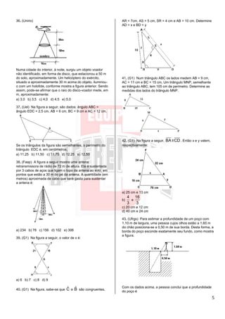 5
36. (Unirio)
Numa cidade do interior, à noite, surgiu um objeto voador
não identificado, em forma de disco, que estacionou a 50 m
do solo, aproximadamente. Um helicóptero do exército,
situado a aproximadamente 30 m acima do objeto, iluminou-
o com um holofote, conforme mostra a figura anterior. Sendo
assim, pode-se afirmar que o raio do disco-voador mede, em
m, aproximadamente:
a) 3,0 b) 3,5 c) 4,0 d) 4,5 e) 5,0
37. (Uel) Na figura a seguir, são dados: ângulo ABC =
ângulo EDC = 2,5 cm, AB = 6 cm, BC = 9 cm e AC = 12 cm.
Se os triângulos da figura são semelhantes, o perímetro do
triângulo EDC é, em centímetros,
a) 11,25 b) 11,50 c) 11,75 d) 12,25 e) 12,50
38. (Faap) A figura a seguir mostra uma antena
retransmissora de rádio de 72 m de altura. Ela é sustentada
por 3 cabos de aços que ligam o topo da antena ao solo, em
pontos que estão a 30 m do pé da antena. A quantidade (em
metros) aproximada de cabo que será gasta para sustentar
a antena é:
a) 234 b) 78 c) 156 d) 102 e) 306
39. (G1) Na figura a seguir, o valor de x é:
a) 6 b) 7 c) 8 d) 9
40. (G1) Na figura, sabe-se que ˆC e ˆB são congruentes,
AR = 7cm, AS = 5 cm, SR = 4 cm e AB = 10 cm. Determine
AD = x e BD = y
41. (G1) Num triângulo ABC os lados medem AB = 9 cm,
AC = 11 cm e BC = 15 cm, Um triângulo MNP, semelhante
ao triângulo ABC, tem 105 cm de perímetro. Determine as
medidas dos lados do triângulo MNP.
42. (G1) Na figura a seguir, BA ll CD. Então x e y valem,
respectivamente:
a) 25 cm e 13 cm
b)
4
3
e
16
3
c) 20 cm e 12 cm
d) 40 cm e 24 cm
43. (Ufrgs) Para estimar a profundidade de um poço com
1,10 m de largura, uma pessoa cujos olhos estão a 1,60 m
do chão posiciona-se a 0,50 m de sua borda. Desta forma, a
borda do poço esconde exatamente seu fundo, como mostra
a figura.
Com os dados acima, a pessoa conclui que a profundidade
do poço é
 