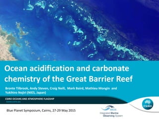 Bronte Tilbrook, Andy Steven, Craig Neill, Mark Baird, Mathieu Mongin and
Yukihiro Nojiri (NIES, Japan)
Blue Planet Symposium, Cairns, 27-29 May 2015
CSIRO OCEANS AND ATMOSPHERE FLAGSHIP
Ocean acidification and carbonate
chemistry of the Great Barrier Reef
 