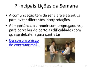 Principais Lições da Semana
• A comunicação tem de ser clara e assertiva
  para evitar diferentes interpretações.
• A importância de reunir com empregadores,
  para perceber de perto as dificuldades com
  que se debatem para contratar
• Ou correm o risco
  de contratar mal...



             empregolafora.blogspot.pt / www.empregolafora.pt   13
 