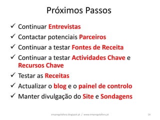 Próximos Passos
 Continuar Entrevistas
 Contactar potenciais Parceiros
 Continuar a testar Fontes de Receita
 Continuar a testar Actividades Chave e
  Recursos Chave
 Testar as Receitas
 Actualizar o blog e o painel de controlo
 Manter divulgação do Site e Sondagens

              empregolafora.blogspot.pt / www.empregolafora.pt   14
 