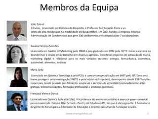 Membros da Equipa
João Cabral
33 anos, Licenciado em Ciências do Desporto, é Professor de Educação Física e ex-
atleta de alta competição na modalidade de Basquetebol. Em 2001 fundou a empresa Roseiral
Administração de Condomínios que gere 200 condomínios e é composta por 7 colaboradores.


Susana Ferreira Mendes
Licenciada em Gestão de Marketing pelo IPAM e pós-graduada em CRM pelo ISCTE. Iniciei a carreira na
Wunderman e desde então trabalhei em diversas agências. Coordenei projectos de activação de marca,
marketing digital e relacional para os mais variados sectores: energia, farmacêutica, cosmética,
automóvel, alimentar, bebidas

Maria Leão

 Licenciada em Química Tecnológica pela FCUL e com uma especialização em SHST pelo IST. Com uma
breve passagem pela investigação (INETI) e pela Indústria (Empobor), desempenho desde 1997 funções
comerciais, tendo passado por diferentes empresas e sectores de actividade (nomeadamente artes
gráficas, telecomunicações, formação profissional e produtos químicos).

Francisco Vieira e Sousa

Licenciado em Química Aplicada (UNL). Foi professor do ensino secundário e assessor governamental
para a Juventude. Criou o After School – Centro de Estudos e ATL, de que é sócio-gerente. É fundador e
dirigente do Fórum para a Liberdade de Educação e director executivo da Fundação Cascais.

                              (www.empregolafora.pt)                                               2
 