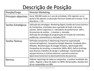 Descrição de Posição
Posição/Cargo           Director Marketing
Principais objectivos   Gerar 200.000 Leads no 1 ano de actividade, 25% registam-se no
                        portal e 6% aderem à subscrição Premium (média de 6 meses). Tx de
                        Abandono: < 5%
Tarefas Estratégicas    Definição de estratégias Marketing Digital, Gestão de Canais Online e
                        de Campanhas, orientadas para a geração de leads e de novos
                        clientes. Definir objectivos e indicadores de performance (KPI's,
                        ferramentas de análise, …) Analisar o mercado.
                        Definição de estratégia de programação em função de conteúdos,
                        audiências, concorrência e mercados CPLP.
Tarefas Tácticas        Definição campanhas E-Advertising (imprensa especializada
                        economia/negócios). Campanhas Google Adwords, Facebook Ads e
                        Afiliados. Monitorizaçao do Google Analytics, optimização SEO.
                        Campanhas de emailing, e-newsletter (B2B e B2C). Definir briefings
                        para diversos trabalhos de design e webdesign. Coordenação de
                        equipas técnicas e criativas externas e parceiros externos.
                        Apoio área Comercial no desenvolvimento de parcerias.
Normas                  Elaborar reportings de todas as campanhas e analisar resultados das
                        ações. Registar a Base de dados na CNPD. Reclamações, dúvidas tem
                        de ser respondidas em 48H.
                                   (www.empregolafora.pt)                                    8
 