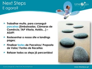 Next Steps
E agora?



  Trabalhar muito, para conseguir
  parceiros (Embaixadas, Câmaras de
  Comércio, TAP Vitoria, Hotéis…) –
  ASAP!
  Redesenhar o nosso site e landings
  pages;
  Finalizar testes de Parceiros/ Proposta
  de Valor/ Fontes de Receitas
  Refazer todos os steps já percorridos!
 