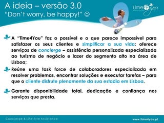 A ideia – versão 3.0
“Don’t worry, be happy!” 


  A “Time4You” faz o possível e o que parece impossível para
  satisfazer os seus clientes e simplificar a sua vida: oferece
  serviços de concierge – assistência personalizada especializada
  ao turismo de negócio e lazer do segmento alto na área de
  Lisboa;
  Reúne uma task force de colaboradores especializada em
  resolver problemas, encontrar soluções e executar tarefas – para
  que o cliente disfrute plenamente da sua estadia em Lisboa.

  Garante disponibilidade total, dedicação e confiança nos
  serviços que presta.
 