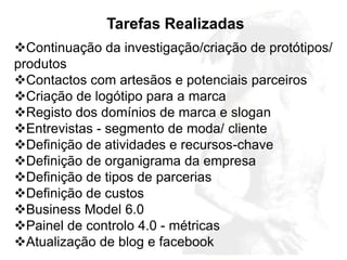 Tarefas Realizadas
Continuação da investigação/criação de protótipos/
produtos
Contactos com artesãos e potenciais parceiros
Criação de logótipo para a marca
Registo dos domínios de marca e slogan
Entrevistas - segmento de moda/ cliente
Definição de atividades e recursos-chave
Definição de organigrama da empresa
Definição de tipos de parcerias
Definição de custos
Business Model 6.0
Painel de controlo 4.0 - métricas
Atualização de blog e facebook
 