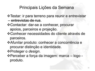 Principais Lições da Semana
Testar: ir para terreno para reunir e entrevistar
– entrevistas de rua.
Contactar: dar-se a conhecer, procurar
 apoios, parceiros e projeção.
Conhecer necessidades do cliente através de
 parceiros.
Afunilar produto: conhecer a concorrência e
 procurar distinção e identidade.
Proteger o design.
Perceber a força da imagem: marca – logo -
 produto.
                                                     16
 