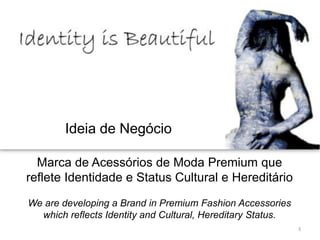 Ideia de Negócio

  Marca de Acessórios de Moda Premium que
reflete Identidade e Status Cultural e Hereditário

We are developing a Brand in Premium Fashion Accessories
  which reflects Identity and Cultural, Hereditary Status.
                                                             3
 