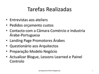 Tarefas Realizadas
• Entrevistas aos ateliers
• Pedidos orçamento custos
• Contacto com a Câmara Comércio e Industria
  Árabe-Portuguesa
• Landing Page Promotores Árabes
• Questionário aos Arquitectos
• Preparação Modelo Negócio
• Actualizar Blogue, Lessons Learned e Painel
  Controlo

                  portuguesearchitect.blogspot.pt   6
 