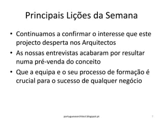 Principais Lições da Semana
• Continuamos a confirmar o interesse que este
  projecto desperta nos Arquitectos
• As nossas entrevistas acabaram por resultar
  numa pré-venda do conceito
• Que a equipa e o seu processo de formação é
  crucial para o sucesso de qualquer negócio



                 portuguesearchitect.blogspot.pt   7
 
