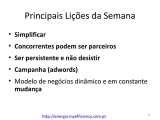 Principais Lições da Semana
• Simplificar
• Concorrentes podem ser parceiros
• Ser persistente e não desistir
• Campanha (adwords)
• Modelo de negócios dinâmico e em constante
  mudança


                                                13
           http://energia.myefficiency.com.pt
 