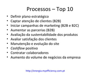 Processos – Top 10
•   Definir plano estratégico
•   Captar atenção de clientes (B2B)
•   Iniciar campanhas de marketing (B2B e B2C)
•   Aumentar as parcerias (B2B)
•   Avaliação da sustentabilidade dos produtos
•   Avaliar satisfação dos clientes
•   Manutenção e evolução do site
•   Cashflow positivo
•   Contratar colaboradores
•   Aumento do volume de negócios da empresa


             http://energia.myefficiency.com.pt
 