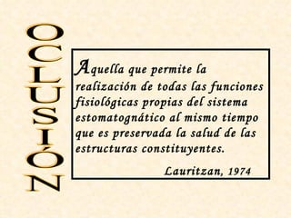 A quella que permite la
realización de todas las funciones
fisiológicas propias del sistema
estomatognático al mismo tiempo
que es preservada la salud de las
estructuras constituyentes.
                Lauritzan , 1974.
 