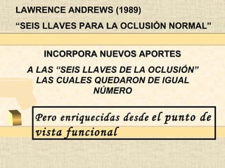 LAWRENCE ANDREWS (1989)
“SEIS LLAVES PARA LA OCLUSIÓN NORMAL”


     INCORPORA NUEVOS APORTES
  A LAS “SEIS LLAVES DE LA OCLUSIÓN”
    LAS CUALES QUEDARON DE IGUAL
                NÚMERO


   Pero enriquecidas desde el punto de
   vista funcional
 
