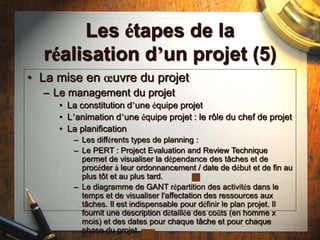 Les étapes de la
réalisation d’un projet (5)
• La mise en œuvre du projet
– Le management du projet
• La constitution d’une équipe projet
• L’animation d’une équipe projet : le rôle du chef de projet
• La planification
– Les différents types de planning :
– Le PERT : Project Evaluation and Review Technique
permet de visualiser la dépendance des tâches et de
procéder à leur ordonnancement / date de début et de fin au
plus tôt et au plus tard.
– Le diagramme de GANT répartition des activités dans le
temps et de visualiser l'affectation des ressources aux
tâches. Il est indispensable pour définir le plan projet. Il
fournit une description détaillée des coûts (en homme x
mois) et des dates pour chaque tâche et pour chaque
phase du projet
 