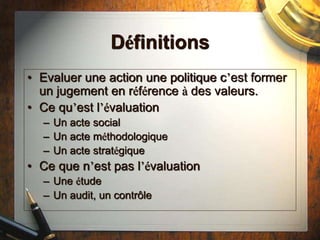 Définitions
• Evaluer une action une politique c’est former
un jugement en référence à des valeurs.
• Ce qu’est l’évaluation
– Un acte social
– Un acte méthodologique
– Un acte stratégique
• Ce que n’est pas l’évaluation
– Une étude
– Un audit, un contrôle
 