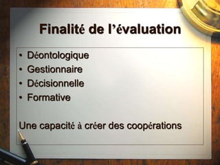 Finalité de l’évaluation
• Déontologique
• Gestionnaire
• Décisionnelle
• Formative
Une capacité à créer des coopérations
 