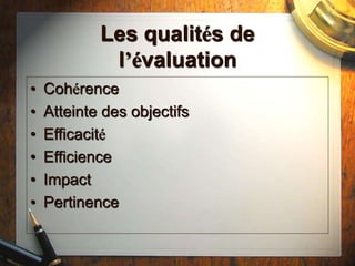 Les qualités de
l’évaluation
• Cohérence
• Atteinte des objectifs
• Efficacité
• Efficience
• Impact
• Pertinence
 