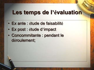 Les temps de l’évaluation
• Ex ante : étude de faisabilité
• Ex post : étude d’impact
• Concommitante : pendant le
déroulement;
 
