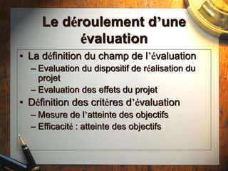 Le déroulement d’une
évaluation
• La définition du champ de l’évaluation
– Evaluation du dispositif de réalisation du
projet
– Evaluation des effets du projet
• Définition des critères d’évaluation
– Mesure de l’atteinte des objectifs
– Efficacité : atteinte des objectifs
 