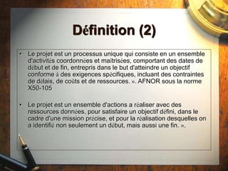 Définition (2)
• Le projet est un processus unique qui consiste en un ensemble
d'activités coordonnées et maîtrisées, comportant des dates de
début et de fin, entrepris dans le but d'atteindre un objectif
conforme à des exigences spécifiques, incluant des contraintes
de délais, de coûts et de ressources. ». AFNOR sous la norme
X50-105
• Le projet est un ensemble d'actions a réaliser avec des
ressources données, pour satisfaire un objectif défini, dans le
cadre d'une mission précise, et pour la réalisation desquelles on
a identifié non seulement un début, mais aussi une fin. ».
 