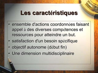 Les caractéristiques
• ensemble d'actions coordonnées faisant
appel à des diverses compétences et
ressources pour atteindre un but.
• satisfaction d'un besoin spécifique
• objectif autonome (début fin)
• Une dimension multidisciplinaire
 