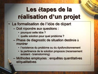 Les étapes de la
réalisation d’un projet
• La formalisation de l’idée de départ
– Doit répondre aux questions :
• pourquoi cette idée ?
• quelle solution pour quel problème ?
– Phase de diagnostic de situation destinée à
montrer
• l’existence du problème ou du dysfonctionnement
• la pertinence de la solution proposée (recensement
existant - brainstorming)
– Méthodes employées : enquêtes quantitatives
et/qualitatives
 