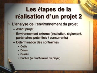 Les étapes de la
réalisation d’un projet 2
• L’analyse de l’environnement du projet
– Avant projet
– Environnement externe (institution, règlement,
partenaires potentiels / concurrents)
– Détermination des contraintes
• Coûts
• Délais
• Qualité
• Publics (ie bénéficiaires du projet)
 