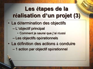 Les étapes de la
réalisation d’un projet (3)
• La détermination des objectifs
– L’objectif principal
• Comment je saurai que j’ai réussi
– Les objectifs opérationnels
• La définition des actions à conduire
– 1 action par objectif opérationnel
 