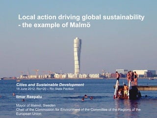Local action driving global sustainability
 - the example of Malmö




Cities and Sustainable Development
18 June 2012, Rio+20 – Rio State Pavilion

Ilmar Reepalu

Mayor of Malmö, Sweden
Chair of the Commission for Environment of the Committee of the Regions of the
European Union
 