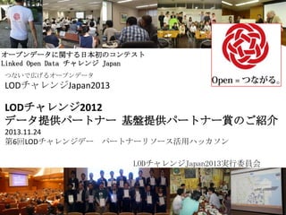 オープンデータに関する日本初のコンテスト
Linked Open Data チャレンジ Japan
つないで広げるオープンデータ

LODチャレンジJapan2013

LODチャレンジ2012
データ提供パートナー 基盤提供パートナー賞のご紹介
2013.11.24
第6回LODチャレンジデー パートナーリソース活用ハッカソン
LODチャレンジJapan2013実行委員会

1

 
