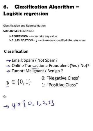 6. Classification Algorithm –
Logistic regression
Classification and Representation
SUPERVISED LEARNING:
➢REGRESSION – y can take any value
➢CLASSIFICATION - y can take only specified discrete value
Or
 