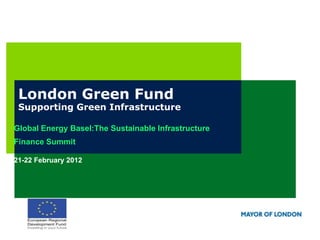 London Green Fund
 Supporting Green Infrastructure

Global Energy Basel:The Sustainable Infrastructure
Finance Summit

21-22 February 2012
 